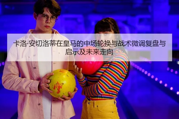 卡洛·安切洛蒂在皇马的中场轮换与战术微调复盘与启示及未来走向